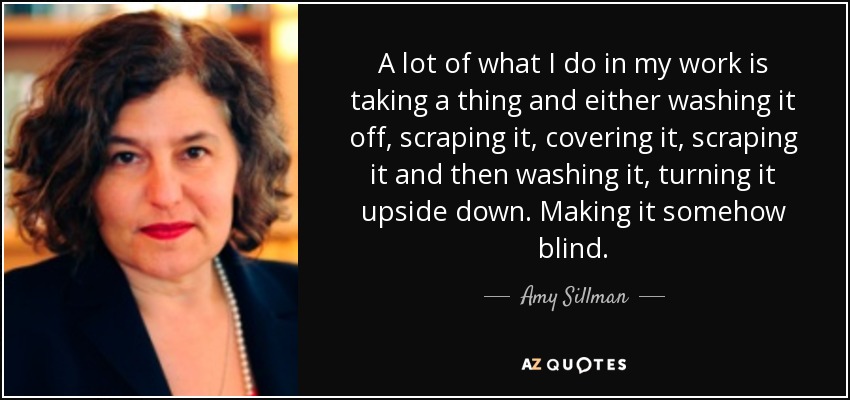 A lot of what I do in my work is taking a thing and either washing it off, scraping it, covering it, scraping it and then washing it, turning it upside down. Making it somehow blind. - Amy Sillman