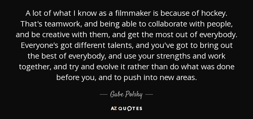 A lot of what I know as a filmmaker is because of hockey. That's teamwork, and being able to collaborate with people, and be creative with them, and get the most out of everybody. Everyone's got different talents, and you've got to bring out the best of everybody, and use your strengths and work together, and try and evolve it rather than do what was done before you, and to push into new areas. - Gabe Polsky