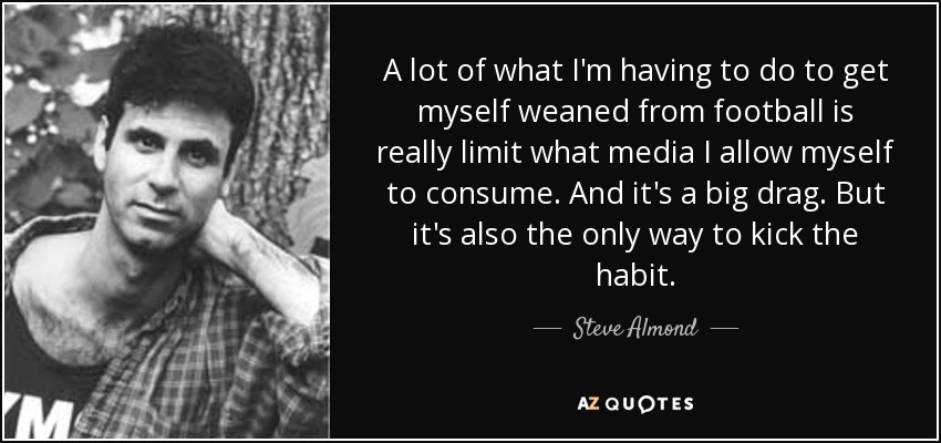 A lot of what I'm having to do to get myself weaned from football is really limit what media I allow myself to consume. And it's a big drag. But it's also the only way to kick the habit. - Steve Almond