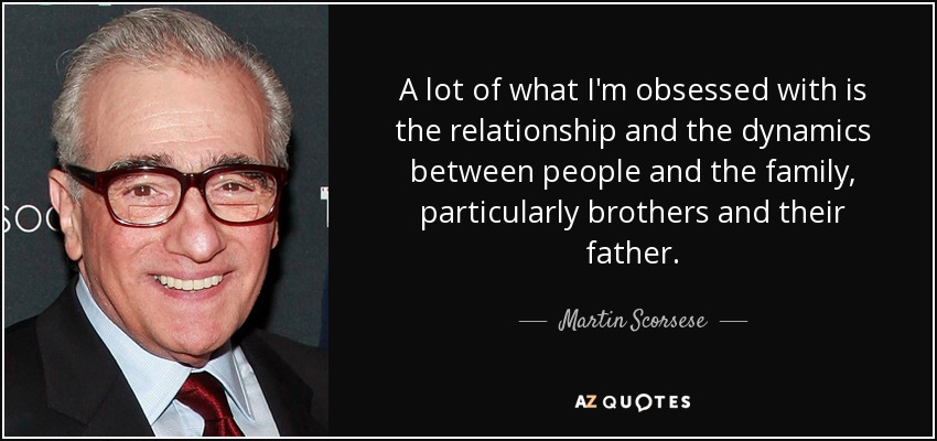A lot of what I'm obsessed with is the relationship and the dynamics between people and the family, particularly brothers and their father. - Martin Scorsese