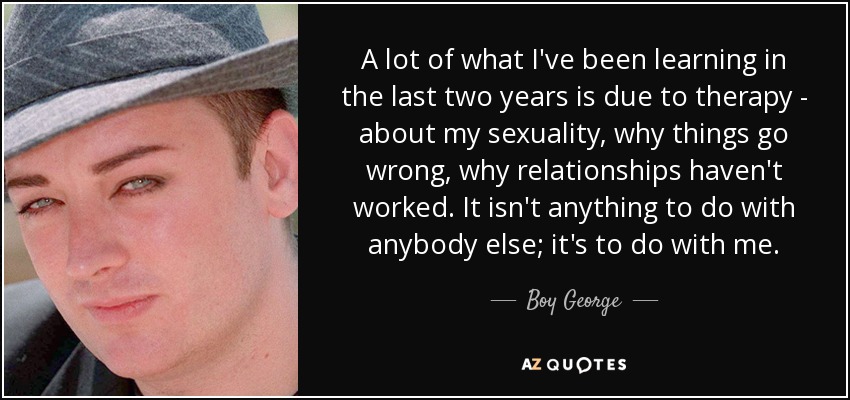 A lot of what I've been learning in the last two years is due to therapy - about my sexuality, why things go wrong, why relationships haven't worked. It isn't anything to do with anybody else; it's to do with me. - Boy George