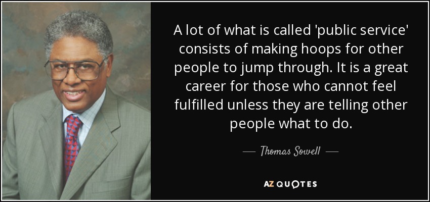 A lot of what is called 'public service' consists of making hoops for other people to jump through. It is a great career for those who cannot feel fulfilled unless they are telling other people what to do. - Thomas Sowell