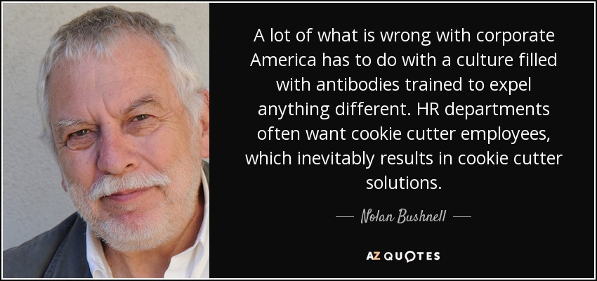 A lot of what is wrong with corporate America has to do with a culture filled with antibodies trained to expel anything different. HR departments often want cookie cutter employees, which inevitably results in cookie cutter solutions. - Nolan Bushnell