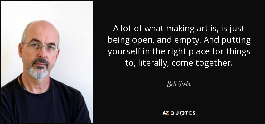 A lot of what making art is, is just being open, and empty. And putting yourself in the right place for things to, literally, come together. - Bill Viola