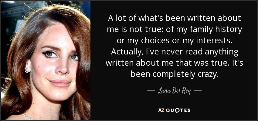 A lot of what's been written about me is not true: of my family history or my choices or my interests. Actually, I've never read anything written about me that was true. It's been completely crazy. - Lana Del Rey
