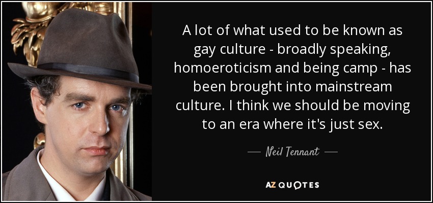 A lot of what used to be known as gay culture - broadly speaking, homoeroticism and being camp - has been brought into mainstream culture. I think we should be moving to an era where it's just sex. - Neil Tennant