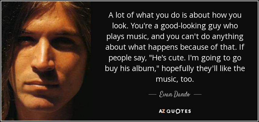 A lot of what you do is about how you look. You're a good-looking guy who plays music, and you can't do anything about what happens because of that. If people say, 