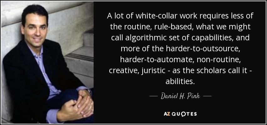 A lot of white-collar work requires less of the routine, rule-based, what we might call algorithmic set of capabilities, and more of the harder-to-outsource, harder-to-automate, non-routine, creative, juristic - as the scholars call it - abilities. - Daniel H. Pink