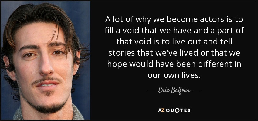 A lot of why we become actors is to fill a void that we have and a part of that void is to live out and tell stories that we've lived or that we hope would have been different in our own lives. - Eric Balfour