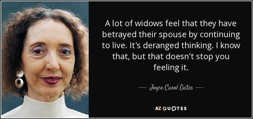 A lot of widows feel that they have betrayed their spouse by continuing to live. It's deranged thinking. I know that, but that doesn't stop you feeling it. - Joyce Carol Oates
