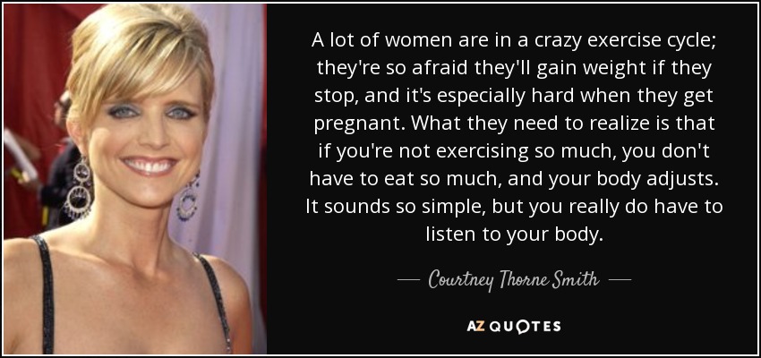 A lot of women are in a crazy exercise cycle; they're so afraid they'll gain weight if they stop, and it's especially hard when they get pregnant. What they need to realize is that if you're not exercising so much, you don't have to eat so much, and your body adjusts. It sounds so simple, but you really do have to listen to your body. - Courtney Thorne Smith