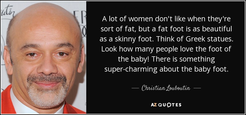 A lot of women don't like when they're sort of fat, but a fat foot is as beautiful as a skinny foot. Think of Greek statues. Look how many people love the foot of the baby! There is something super-charming about the baby foot. - Christian Louboutin