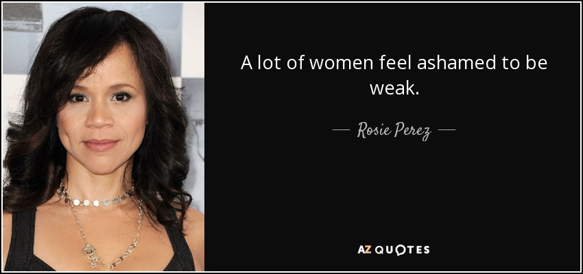 A lot of women feel ashamed to be weak. - Rosie Perez