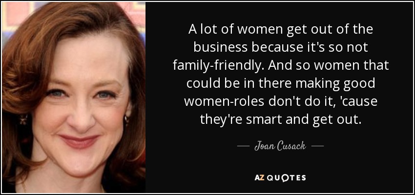 A lot of women get out of the business because it's so not family-friendly. And so women that could be in there making good women-roles don't do it, 'cause they're smart and get out. - Joan Cusack