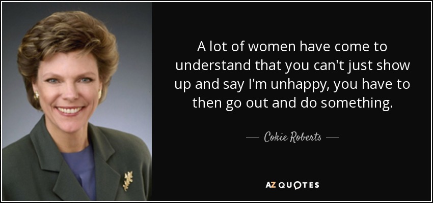 A lot of women have come to understand that you can't just show up and say I'm unhappy, you have to then go out and do something. - Cokie Roberts