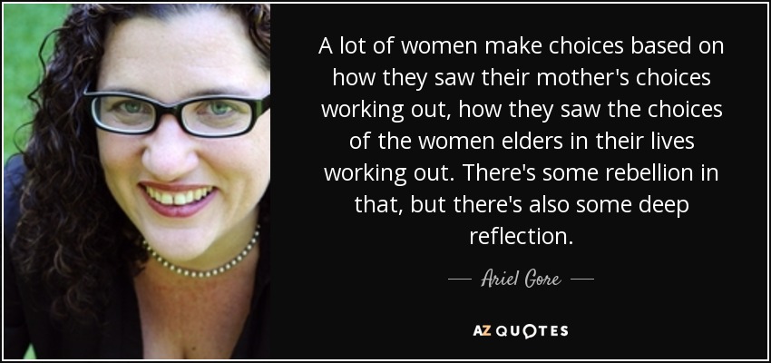 A lot of women make choices based on how they saw their mother's choices working out, how they saw the choices of the women elders in their lives working out. There's some rebellion in that, but there's also some deep reflection. - Ariel Gore