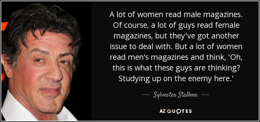 A lot of women read male magazines. Of course, a lot of guys read female magazines, but they've got another issue to deal with. But a lot of women read men's magazines and think, 'Oh, this is what these guys are thinking? Studying up on the enemy here.' - Sylvester Stallone