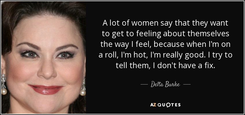 A lot of women say that they want to get to feeling about themselves the way I feel, because when I'm on a roll, I'm hot, I'm really good. I try to tell them, I don't have a fix. - Delta Burke