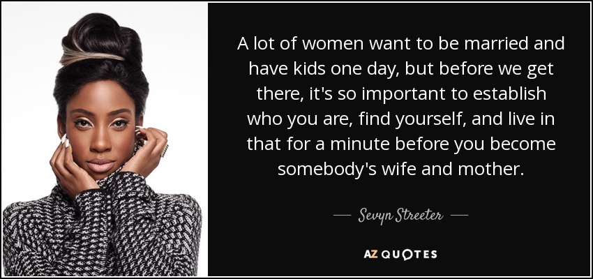A lot of women want to be married and have kids one day, but before we get there, it's so important to establish who you are, find yourself, and live in that for a minute before you become somebody's wife and mother. - Sevyn Streeter