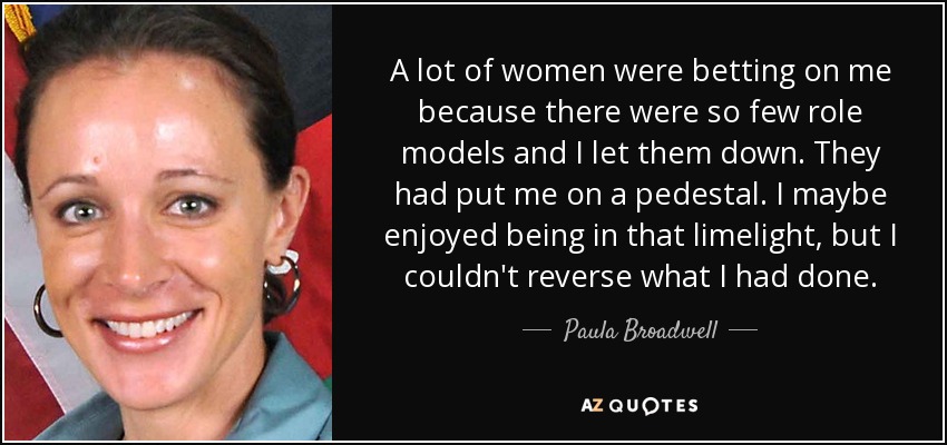 A lot of women were betting on me because there were so few role models and I let them down. They had put me on a pedestal. I maybe enjoyed being in that limelight, but I couldn't reverse what I had done. - Paula Broadwell
