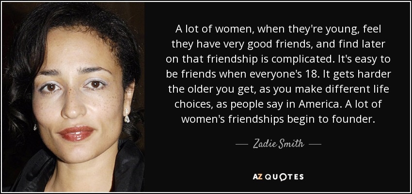 A lot of women, when they're young, feel they have very good friends, and find later on that friendship is complicated. It's easy to be friends when everyone's 18. It gets harder the older you get, as you make different life choices, as people say in America. A lot of women's friendships begin to founder. - Zadie Smith