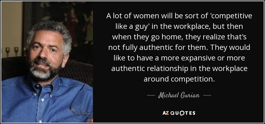 A lot of women will be sort of 'competitive like a guy' in the workplace, but then when they go home, they realize that's not fully authentic for them. They would like to have a more expansive or more authentic relationship in the workplace around competition. - Michael Gurian