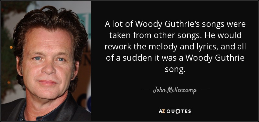 A lot of Woody Guthrie's songs were taken from other songs. He would rework the melody and lyrics, and all of a sudden it was a Woody Guthrie song. - John Mellencamp