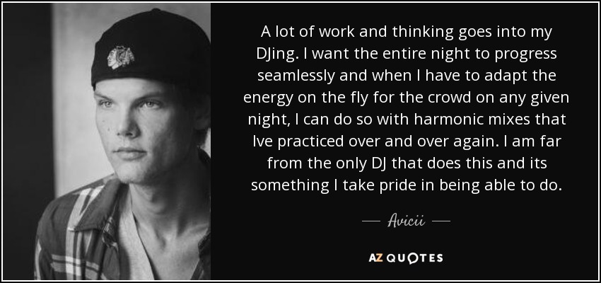A lot of work and thinking goes into my DJing. I want the entire night to progress seamlessly and when I have to adapt the energy on the fly for the crowd on any given night, I can do so with harmonic mixes that Ive practiced over and over again. I am far from the only DJ that does this and its something I take pride in being able to do. - Avicii