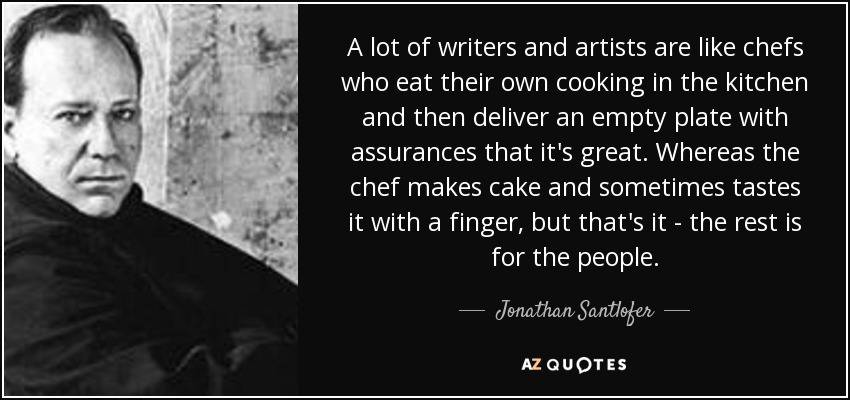 A lot of writers and artists are like chefs who eat their own cooking in the kitchen and then deliver an empty plate with assurances that it's great. Whereas the chef makes cake and sometimes tastes it with a finger, but that's it - the rest is for the people. - Jonathan Santlofer