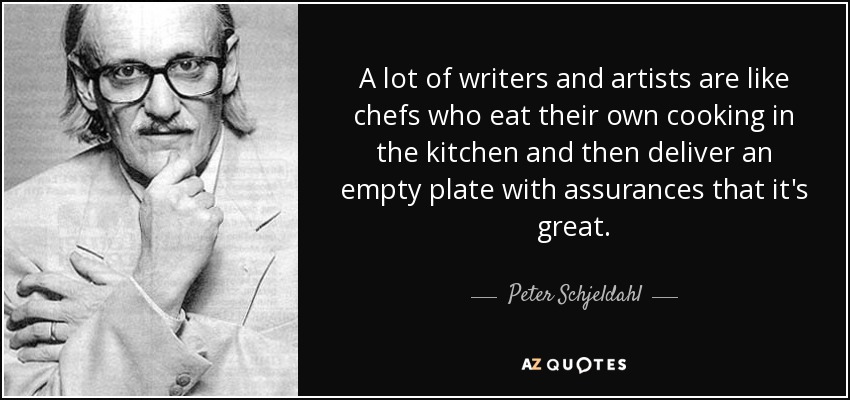 A lot of writers and artists are like chefs who eat their own cooking in the kitchen and then deliver an empty plate with assurances that it's great. - Peter Schjeldahl