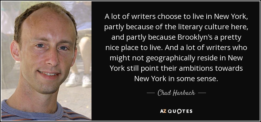 A lot of writers choose to live in New York, partly because of the literary culture here, and partly because Brooklyn's a pretty nice place to live. And a lot of writers who might not geographically reside in New York still point their ambitions towards New York in some sense. - Chad Harbach