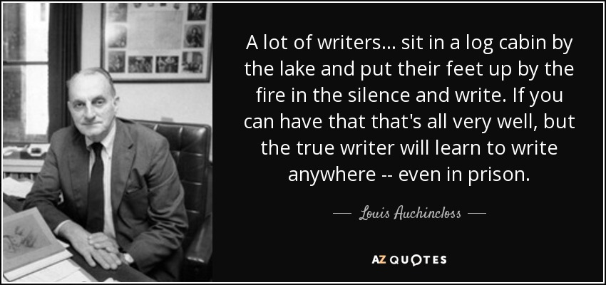 A lot of writers ... sit in a log cabin by the lake and put their feet up by the fire in the silence and write. If you can have that that's all very well, but the true writer will learn to write anywhere -- even in prison. - Louis Auchincloss