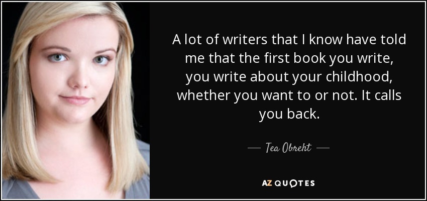 A lot of writers that I know have told me that the first book you write, you write about your childhood, whether you want to or not. It calls you back. - Tea Obreht