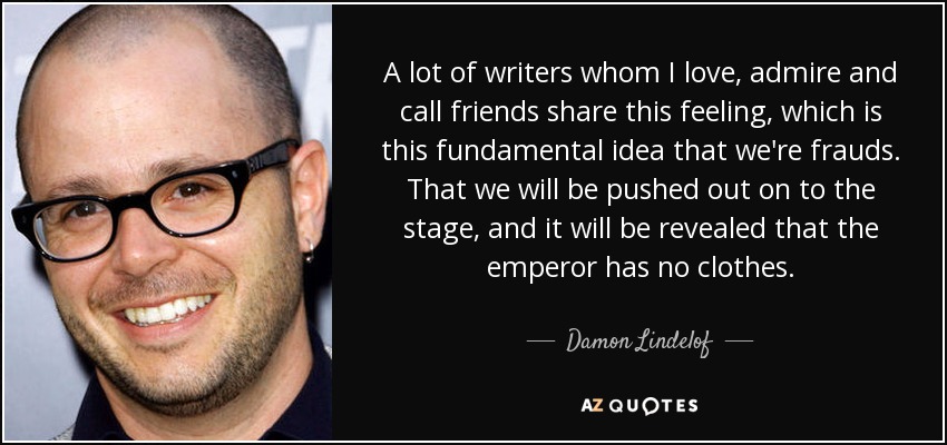A lot of writers whom I love, admire and call friends share this feeling, which is this fundamental idea that we're frauds. That we will be pushed out on to the stage, and it will be revealed that the emperor has no clothes. - Damon Lindelof