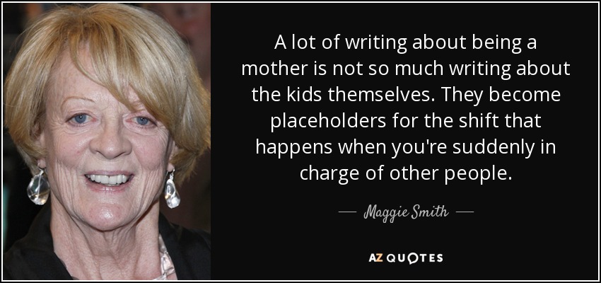 A lot of writing about being a mother is not so much writing about the kids themselves. They become placeholders for the shift that happens when you're suddenly in charge of other people. - Maggie Smith