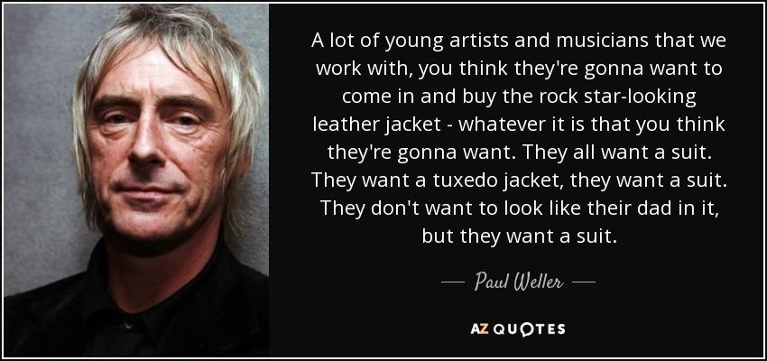 A lot of young artists and musicians that we work with, you think they're gonna want to come in and buy the rock star-looking leather jacket - whatever it is that you think they're gonna want. They all want a suit. They want a tuxedo jacket, they want a suit. They don't want to look like their dad in it, but they want a suit. - Paul Weller
