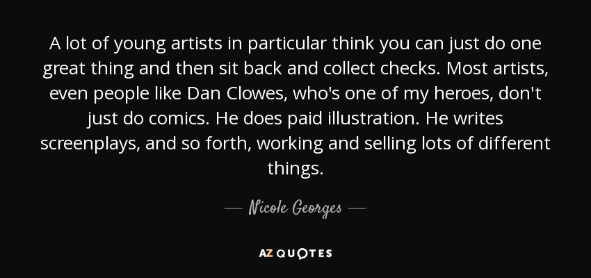 A lot of young artists in particular think you can just do one great thing and then sit back and collect checks. Most artists, even people like Dan Clowes, who's one of my heroes, don't just do comics. He does paid illustration. He writes screenplays, and so forth, working and selling lots of different things. - Nicole Georges