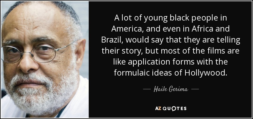 A lot of young black people in America, and even in Africa and Brazil, would say that they are telling their story, but most of the films are like application forms with the formulaic ideas of Hollywood. - Haile Gerima
