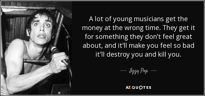 A lot of young musicians get the money at the wrong time. They get it for something they don’t feel great about, and it’ll make you feel so bad it’ll destroy you and kill you. - Iggy Pop