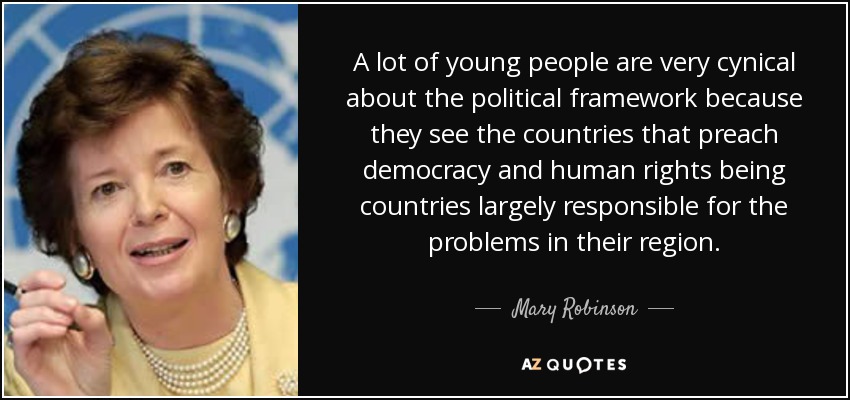 A lot of young people are very cynical about the political framework because they see the countries that preach democracy and human rights being countries largely responsible for the problems in their region. - Mary Robinson