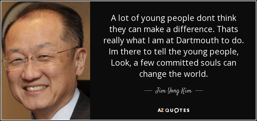 A lot of young people dont think they can make a difference. Thats really what I am at Dartmouth to do. Im there to tell the young people, Look, a few committed souls can change the world. - Jim Yong Kim
