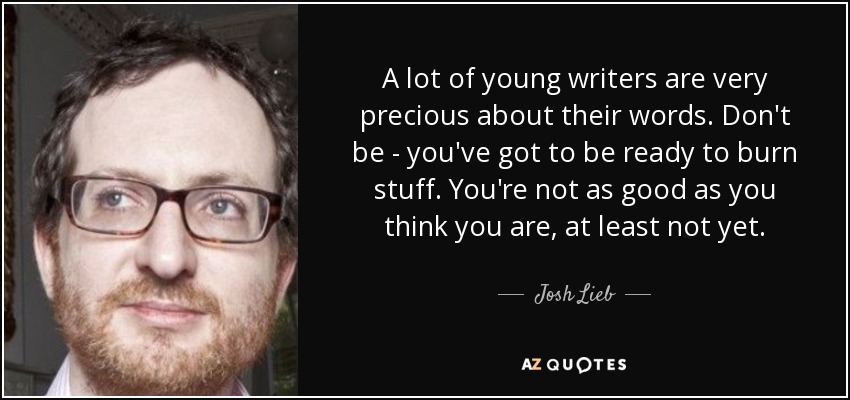 A lot of young writers are very precious about their words. Don't be - you've got to be ready to burn stuff. You're not as good as you think you are, at least not yet. - Josh Lieb