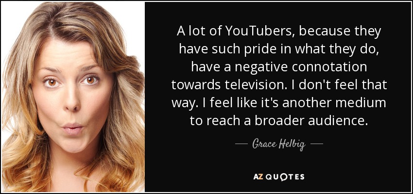 A lot of YouTubers, because they have such pride in what they do, have a negative connotation towards television. I don't feel that way. I feel like it's another medium to reach a broader audience. - Grace Helbig