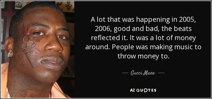 A lot that was happening in 2005, 2006, good and bad, the beats reflected it. It was a lot of money around. People was making music to throw money to. - Gucci Mane