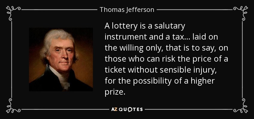 A lottery is a salutary instrument and a tax... laid on the willing only, that is to say, on those who can risk the price of a ticket without sensible injury, for the possibility of a higher prize. - Thomas Jefferson