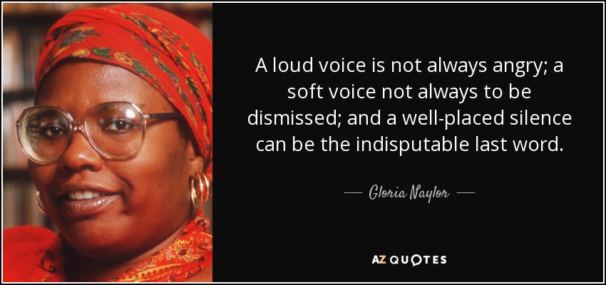 A loud voice is not always angry; a soft voice not always to be dismissed; and a well-placed silence can be the indisputable last word. - Gloria Naylor