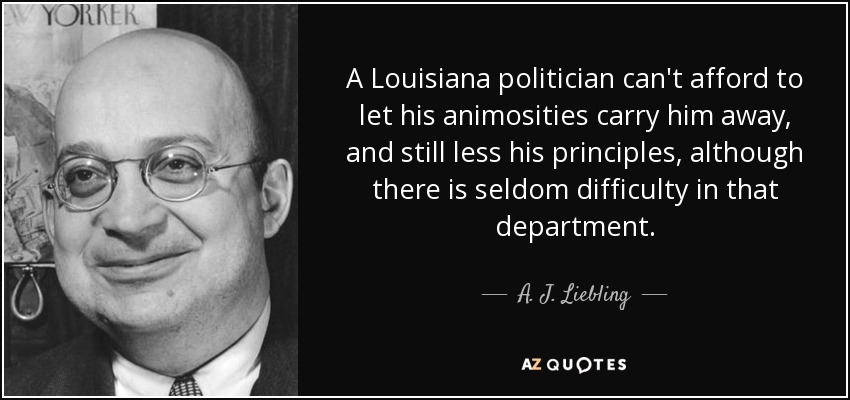 A Louisiana politician can't afford to let his animosities carry him away, and still less his principles, although there is seldom difficulty in that department. - A. J. Liebling