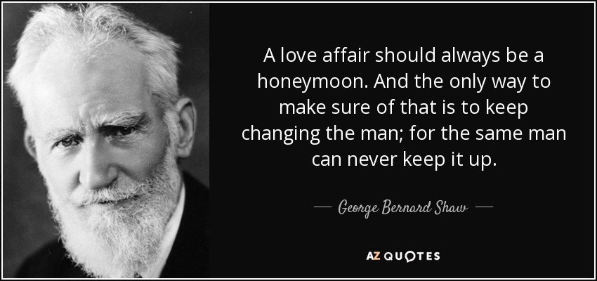 A love affair should always be a honeymoon. And the only way to make sure of that is to keep changing the man; for the same man can never keep it up. - George Bernard Shaw