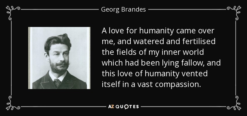 A love for humanity came over me, and watered and fertilised the fields of my inner world which had been lying fallow, and this love of humanity vented itself in a vast compassion. - Georg Brandes