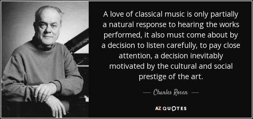A love of classical music is only partially a natural response to hearing the works performed, it also must come about by a decision to listen carefully, to pay close attention, a decision inevitably motivated by the cultural and social prestige of the art. - Charles Rosen